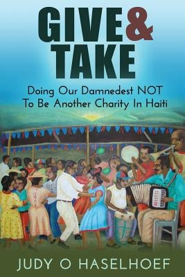 Give & Take: Doing Our Damnedest NOT to be Another Charity in Haiti by Haselhoef, Judy O.