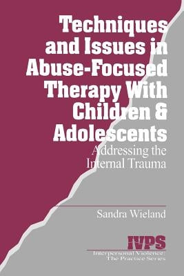 Techniques and Issues in Abuse-Focused Therapy with Children & Adolescents: Addressing the Internal Trauma by Wieland, Sandra