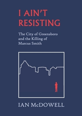 I Ain't Resisting: The City of Greensboro and the Killing of Marcus Smith by McDowell, Ian