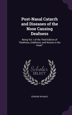 Post-Nasal Catarrh and Diseases of the Nose Causing Deafness: Being Vol. I of the Third Edition of "Deafness, Giddiness, and Noises in the Head." by Woakes, Edward