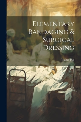Elementary Bandaging & Surgical Dressing by Pye, Walter