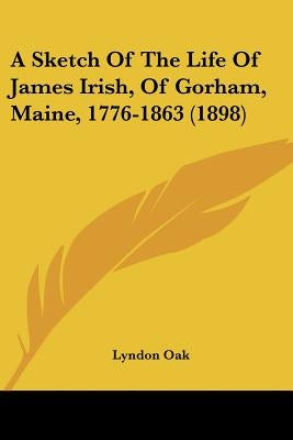 A Sketch Of The Life Of James Irish, Of Gorham, Maine, 1776-1863 (1898) by Oak, Lyndon
