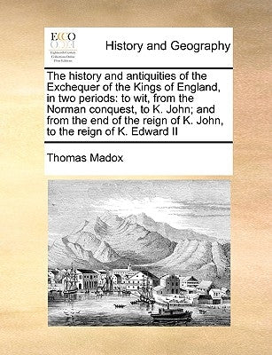 The history and antiquities of the Exchequer of the Kings of England, in two periods: to wit, from the Norman conquest, to K. John; and from the end o by Madox, Thomas