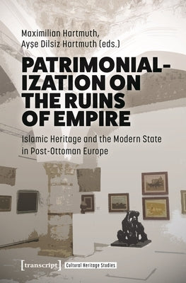 Patrimonialization on the Ruins of Empire: Islamic Heritage and the Modern State in Post-Ottoman Europe by Hartmuth, Maximilian