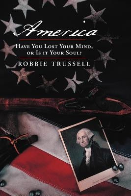 America, Have You Lost Your Mind, or Is It Your Soul?: Can't You Remember the Faith of Your Fathers, or Do You Want To? by Trussell, Robbie