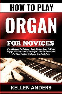 How to Play Organ for Novices: From Beginner To Virtuoso - Your Ultimate Guide To Organ Playing, Including Essential Techniques, Musical Expression, by Anders, Kellen