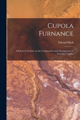 Cupola Furnance; a Practical Treatise on the Construction and Management of Foundry Cupolas by Kirk, Edward