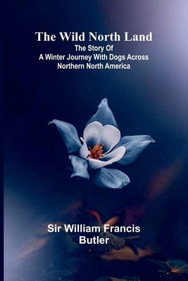 The Wild North Land The Story of a Winter Journey with Dogs across Northern North America by William Francis Butler