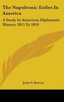 The Napoleonic Exiles In America: A Study In American Diplomatic History 1815 To 1819 by Reeves, Jesse S.