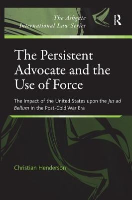 The Persistent Advocate and the Use of Force: The Impact of the United States upon the Jus ad Bellum in the Post-Cold War Era by Henderson, Christian