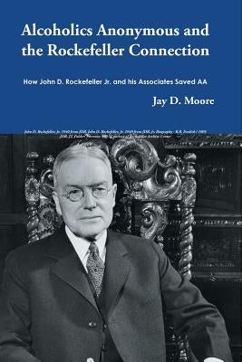 Alcoholics Anonymous and the Rockefeller Connection: How John D. Rockefeller Jr. and his Associates Saved AA by Moore, Jay D.