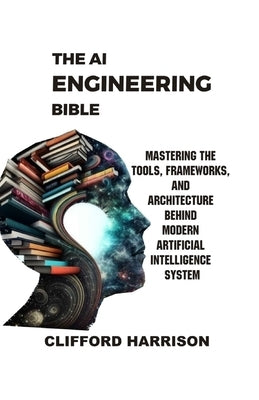 The AI Engineering Bible: Mastering the Tools, Frameworks, and Architectures Behind Modern Artificial Intelligence Systems by Harrison, Clifford