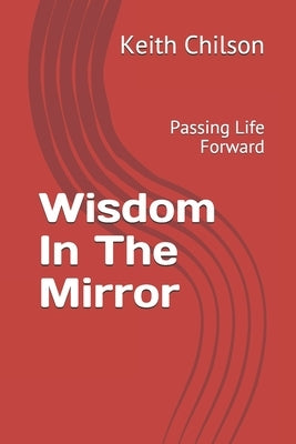 Wisdom In The Mirror: Passing Life Forward by Chilson, Keith D.