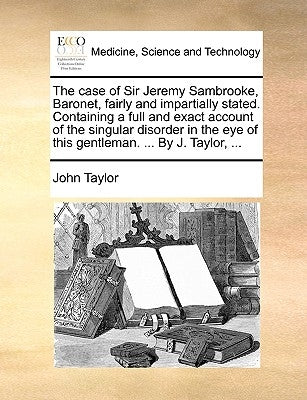 The Case of Sir Jeremy Sambrooke, Baronet, Fairly and Impartially Stated. Containing a Full and Exact Account of the Singular Disorder in the Eye of T by Taylor, John