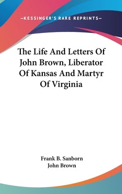 The Life And Letters Of John Brown, Liberator Of Kansas And Martyr Of Virginia by Sanborn, Frank B.