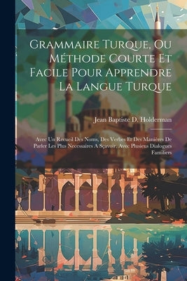 Grammaire Turque, Ou Méthode Courte Et Facile Pour Apprendre La Langue Turque: Avec Un Recueil Des Noms, Des Verbes Et Des Manières De Parler Les Plus by Jean Baptiste D Holderman