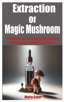 Extraction of Magic Mushroom: A Detailed Guide in Exploring the Cultivation and Utilization of Magic Mushrooms by Cater, Maria