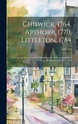 Chiswick, 1764. Apthorp, 1770. Littleton, 1784: Exercises at the Centennial Celebration of the Incorporation of the Town of Littleton, July 4Th, 1884 by Littleton