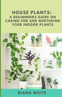 House Plants: A BEGINNER's GUIDE to NURTURE and CARE for YOUR INDOOR PLANTS by White, Diana