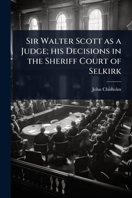 Sir Walter Scott as a Judge; his Decisions in the Sheriff Court of Selkirk by Chisholm, John
