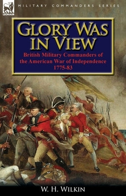 Glory Was in View: British Military Commanders of the American War of Independence 1775-83 by Wilkin, W. H.