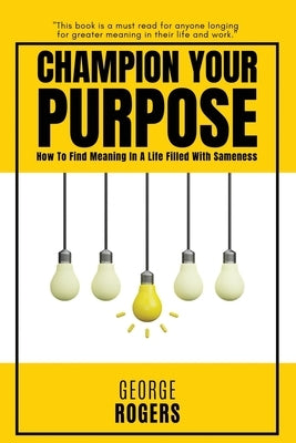 Champion Your Purpose: How To Find Meaning In A Life Filled With Sameness by Rogers, George