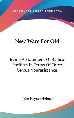 New Wars For Old: Being A Statement Of Radical Pacifism In Terms Of Force Versus Nonresistance by Holmes, John Haynes