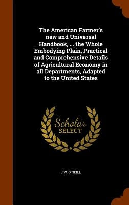 The American Farmer's new and Universal Handbook, ... the Whole Embodying Plain, Practical and Comprehensive Details of Agricultural Economy in all De by O'Neill, J. W.