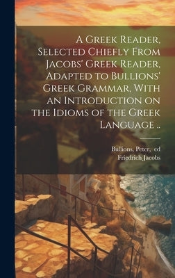 A Greek Reader, Selected Chiefly From Jacobs' Greek Reader, Adapted to Bullions' Greek Grammar, With an Introduction on the Idioms of the Greek Langua by Jacobs, Friedrich 1764-1847