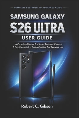 Samsung Galaxy S26 Ultra User Guide: A Complete Manual For Setup, Features, Camera, S Pen, Connectivity, Troubleshooting, And Everyday Use by C. Gibson, Robert