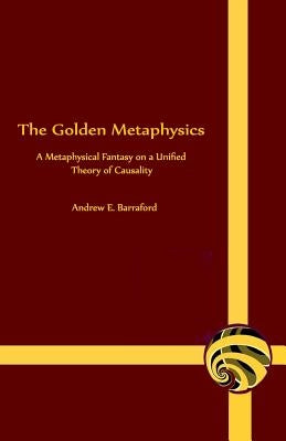 The Golden Metaphysics: A Metaphysical Fantasy on a Unified Theory of Causality by Barraford, Andrew E.