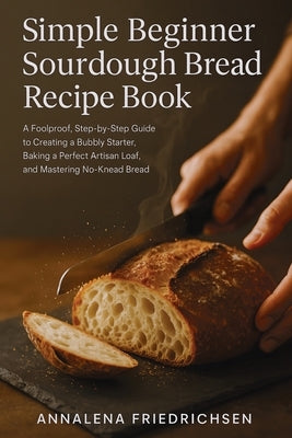 Simple Beginner Sourdough Bread Recipe Book: A Foolproof, Step-by-Step Guide to Creating a Bubbly Starter, Baking a Perfect Artisan Loaf, and Masterin by Friedrichsen, Annalena