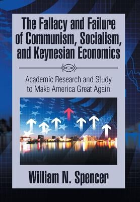 The Fallacy and Failure of Communism, Socialism, and Keynesian Economics: Academic Research and Study to Make America Great Again by Spencer, William N.