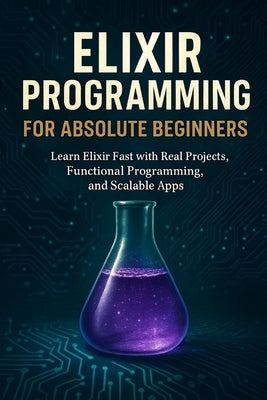 Elixir Programming for Absolute Beginners: Learn Elixir Fast with Real Projects, Functional Programming, and Scalable Apps by Rhea, Alexander