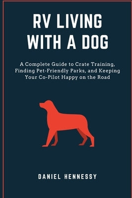 RV Living with a Dog: A Complete Guide to Crate Training, Finding Pet-Friendly Parks, and Keeping Your Co-Pilot Happy on the Road by Hennessy, Daniel