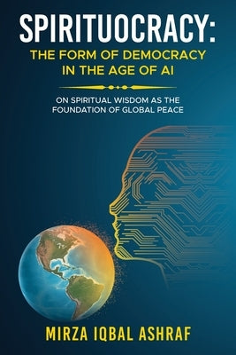 Spirituocracy: THE FORM OF DEMOCRACY IN THE AGE OF AI: On Spiritual Wisdom as the Foundation of Global Peace by Ashraf, Mirza Iqbal