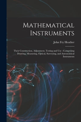 Mathematical Instruments: Their Construction, Adjustment, Testing and Use: Comprising Drawing, Measuring, Optical, Surveying, and Astronomical I by Heather, John Fry