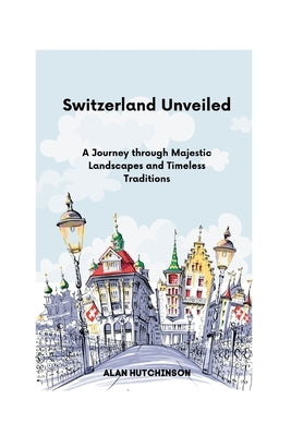 Switzerland Unveiled: A Journey through Majestic Landscapes and Timeless Traditions by Hutchinson, Alan