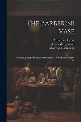 The Barberini Vase: Discovery, Composition And Description Of Portland's Mystic Urn by Rose, Arthur Veel