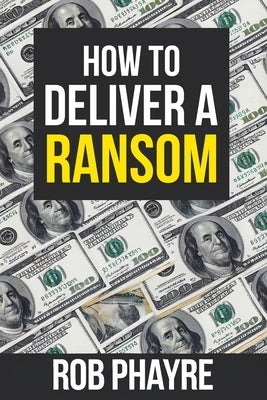 How To Deliver A Ransom: Learn the secrets behind the Kidnap for Ransom business by Phayre, Rob