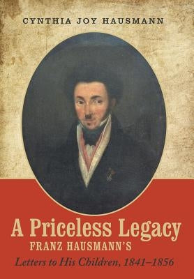 A Priceless Legacy: Franz Hausmann's Letters to His Children, 1841-1856 by Hausmann, Cynthia Joy