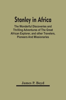 Stanley In Africa: The Wonderful Discoveries And Thrilling Adventures Of The Great African Explorer, And Other Travelers, Pioneers And Missionaries by P. Boyd, James