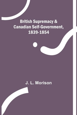 British Supremacy & Canadian Self-Government, 1839-1854 by L. Morison, J.