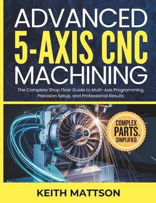 Advanced 5-Axis CNC Machining: The Complete Shop Floor Guide to Multi-Axis Programming, Precision Setup, and Professional Results by Mattson, Keith