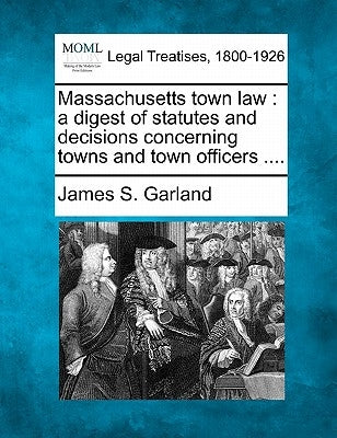 Massachusetts Town Law: A Digest of Statutes and Decisions Concerning Towns and Town Officers .... by Garland, James S.