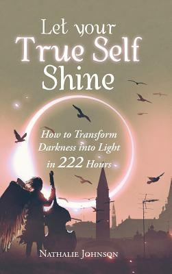 Let Your True Self Shine: How to Transform Darkness into Light in 222 Hours by Johnson, Nathalie