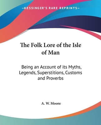 The Folk Lore of the Isle of Man: Being an Account of its Myths, Legends, Superstitions, Customs and Proverbs by Moore, A. W.