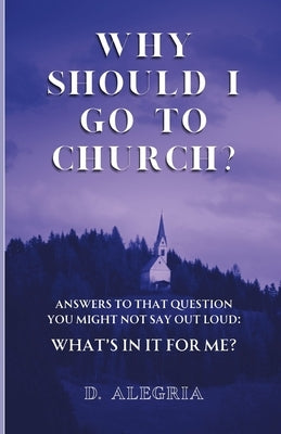 Why Should I Go to Church?: Answers to that question you might not say out loud: What's in it for me? by Alegria, Daniel