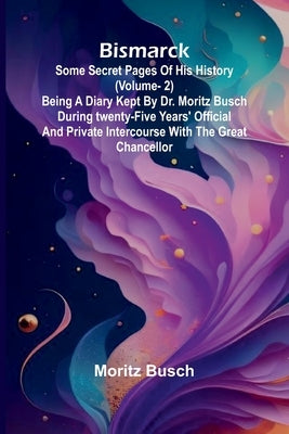 Bismarck: some secret pages of his history (Vol. 2). Being a diary kept by Dr. Moritz Busch during twenty-five years' official and private intercourse by Busch, Moritz