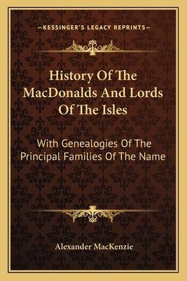 History Of The MacDonalds And Lords Of The Isles: With Genealogies Of The Principal Families Of The Name by MacKenzie, Alexander